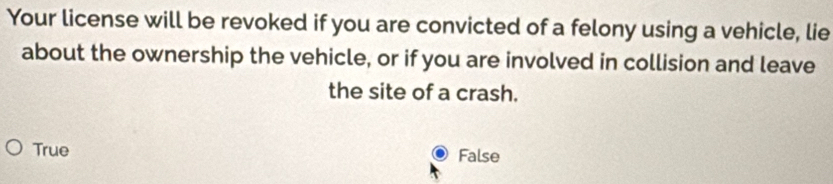 Your license will be revoked if you are convicted of a felony using a vehicle, lie
about the ownership the vehicle, or if you are involved in collision and leave
the site of a crash.
True False