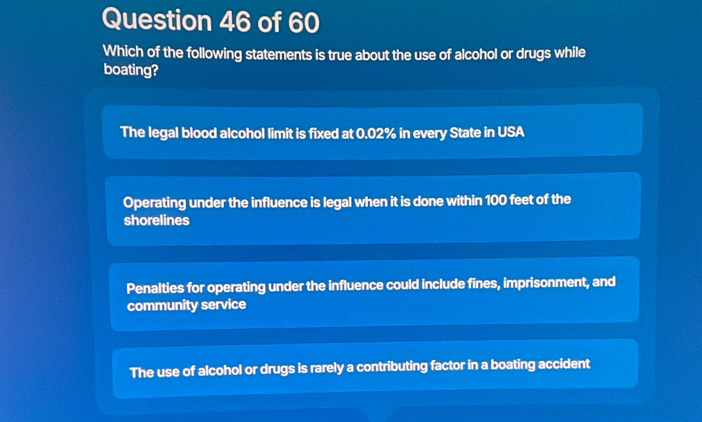 Which of the following statements is true about the use of alcohol or drugs while
boating?
The legal blood alcohol limit is fixed at 0.02% in every State in USA
Operating under the influence is legal when it is done within 100 feet of the
shorelines
Penalties for operating under the influence could include fines, imprisonment, and
community service
The use of alcohol or drugs is rarely a contributing factor in a boating accident