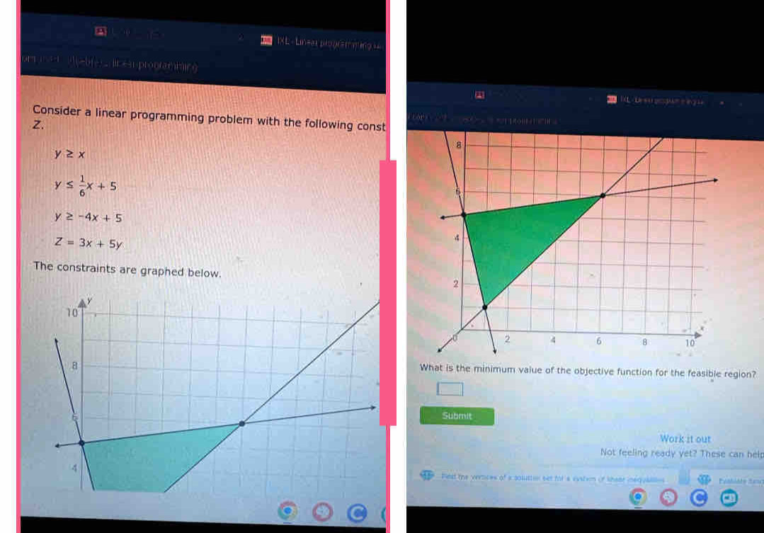 IXL - Linear program quing 
141 it es prooramic g 
IL- Dreu gogue e ey u 
Consider a linear programming problem with the following const == = 1on ' = 
Z.
y≥ x
y≤  1/6 x+5
y≥ -4x+5
Z=3x+5y
The constraints are graphed below. 
What is the minimum value of the objective function for the feasible region? 
□ 
Submit 
Work it out 
Not feeling ready yet? These can help 
Pest the vertices of a soluttin bet fot a evstim of khear inequaalle Peshiste Senc