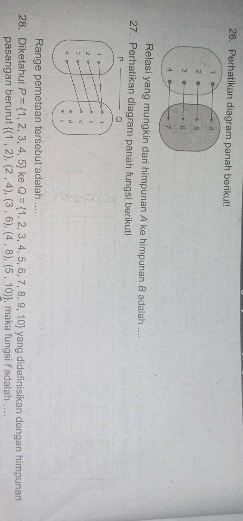 Perhatikan diagram panah berikut! 
Relasi yang mungkin dari himpunan A ke himpunan B adalah .... 
27. Perhatikan diagram panah fungsi berikut! 
Range pemetaan tersebut adalah .... 
28. Diketahui P= 1,2,3,4,5 ke Q= 1,2,3,4,5,6,7,8,9,10 yang didefinisikan dengan himpunan 
pasangan berurut  (1,2),(2,4),(3,6),(4,8),(5,10) , maka fungsi f adalah ....