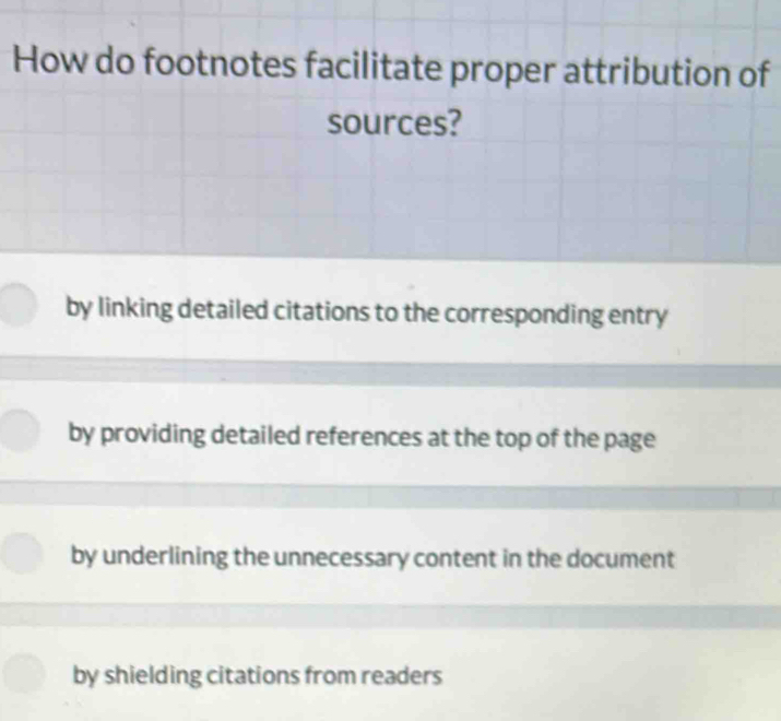 How do footnotes facilitate proper attribution of
sources?
by linking detailed citations to the corresponding entry
by providing detailed references at the top of the page
by underlining the unnecessary content in the document
by shielding citations from readers