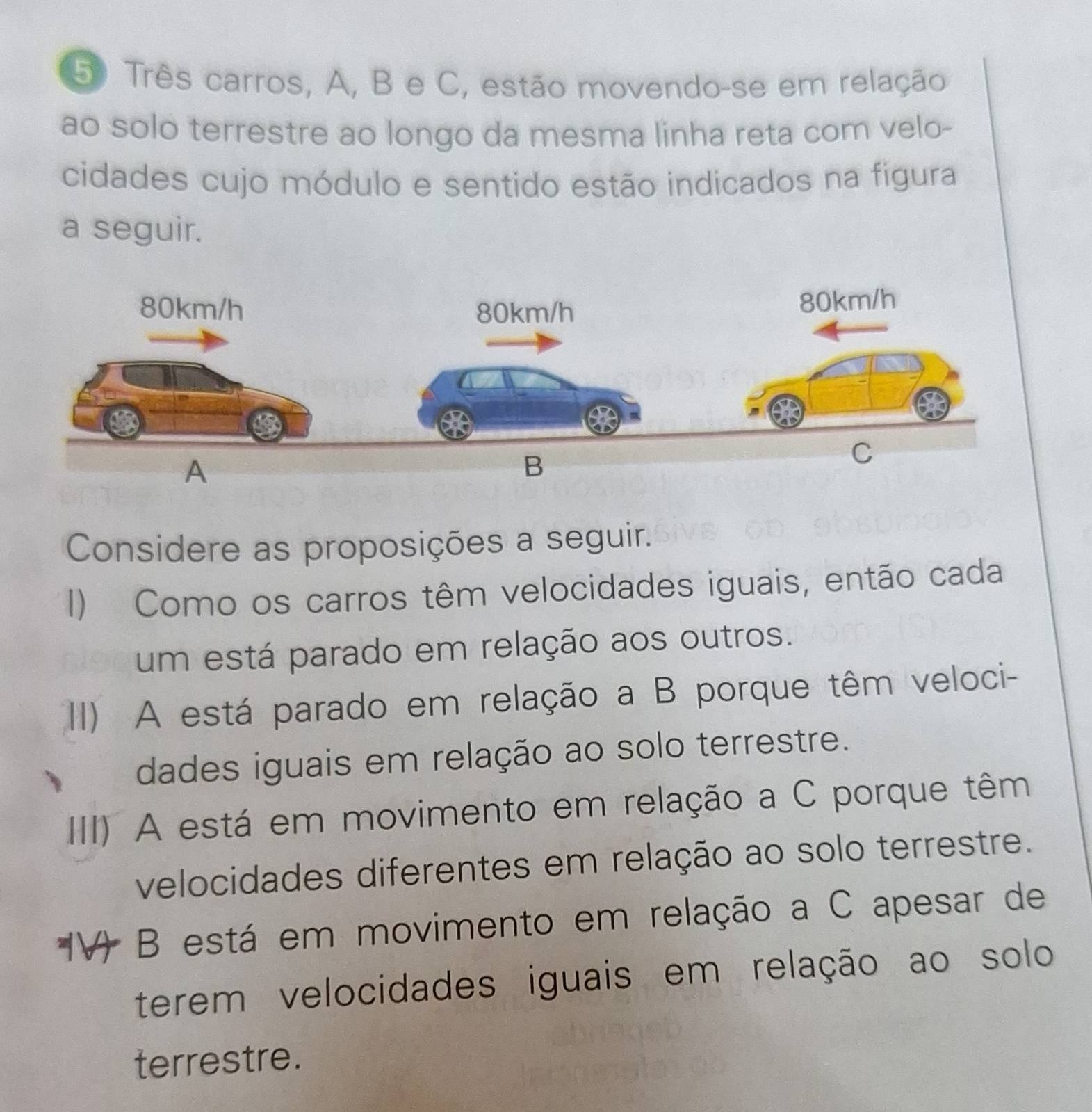 5º Três carros, A, B e C, estão movendo-se em relação
ao solo terrestre ao longo da mesma linha reta com velo-
cidades cujo módulo e sentido estão indicados na figura
a seguir.
Considere as proposições a seguir.
I) Como os carros têm velocidades iguais, então cada
um está parado em relação aos outros.
I) A está parado em relação a B porque têm veloci-
dades iguais em relação ao solo terrestre.
III) A está em movimento em relação a C porque têm
velocidades diferentes em relação ao solo terrestre.
B está em movimento em relação a C apesar de
terem velocidades iguais em relação ao solo
terrestre.