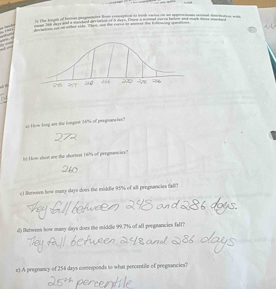 comp ar re quie 
3) The length of human pregnancies from conception to birth varies on an approximate normal distribution with 
e landm mean 266 days and a standard deviation of 6 days. Draw a normal curve below and mark three standard 
etric, e stríbutío in 1941 deviations out on either side. Then, use the curve to answer the following questions 
ed o v ly cons 
d th 
a) How long are the longest 16% of pregnancies? 
b) How short are the shortest 16% of pregnancies? 
c) Between how many days does the middle 95% of all pregnancies fall? 
d) Between how many days does the middle 99.7% of all pregnancies fall? 
e) A pregnancy of 254 days corresponds to what percentile of pregnancies?