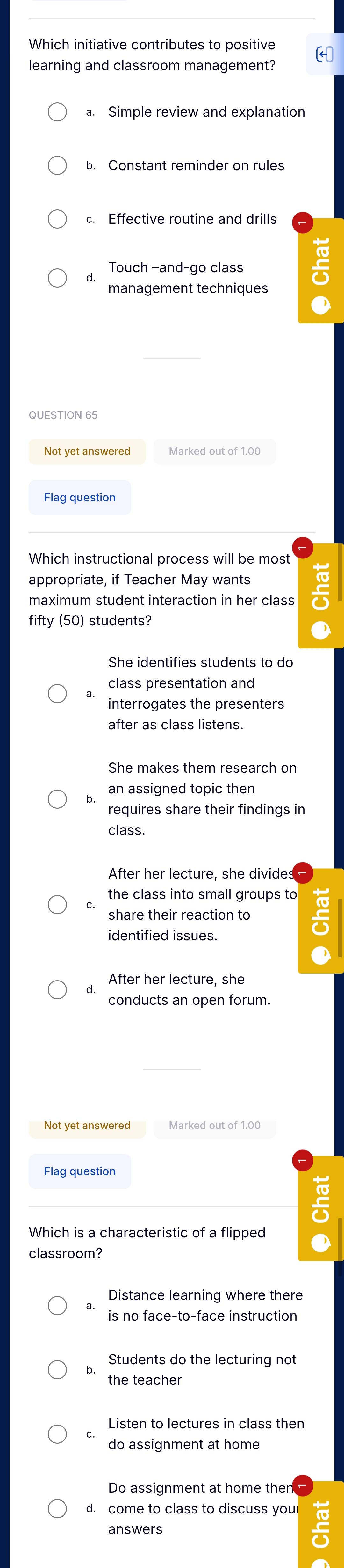 Which initiative contributes to positive
learning and classroom management? (
a. Simple review and explanation
b. Constant reminder on rules
c. Effective routine and drills
Touch -and-go class
management techniques
QUESTION 65
Not yet answered Marked out of 1.00
Flag question
Which instructional process will be most
appropriate, if Teacher May wants
maximum student interaction in her class
fifty (50) students?
She identifies students to do
class presentation and
interrogates the presenters
after as class listens.
She makes them research on
b. an assigned topic then
requires share their findings in
class.
After her lecture, she divides
the class into small groups to
share their reaction to
identified issues.
After her lecture, she
conducts an open forum.
Not yet answered Marked out of 1.00
Flag question
Which is a characteristic of a flipped
classroom?
Distance learning where there
is no face-to-face instruction
Students do the lecturing not
the teacher
Listen to lectures in class then
do assignment at home
Do assignment at home then
d. come to class to discuss you
answers