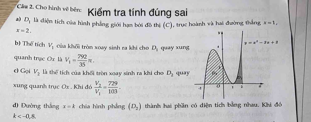 Cho hình vẽ bên: Kiểm tra tính đúng sai
a) D_1 là diện tích của hình phẳng giới hạn bởi đồ thị (C), trục hoành và hai đường thẳng x=1,
x=2.
b) Thể tích V_1 của khối tròn xoay sinh ra khi cho D_1 quay xung
quanh trục Ox là V_1= 792/35 π .
c) Gọi V_2 là thể tích của khối tròn xoay sinh ra khi cho D_2 quay
xung quanh trục Ox . Khi đó frac V_2V_1= 729/103 .
d) Đường thẳng x=k chia hình phẳng (D_2) thành hai phần có diện tích bằng nhau. Khi đó
k