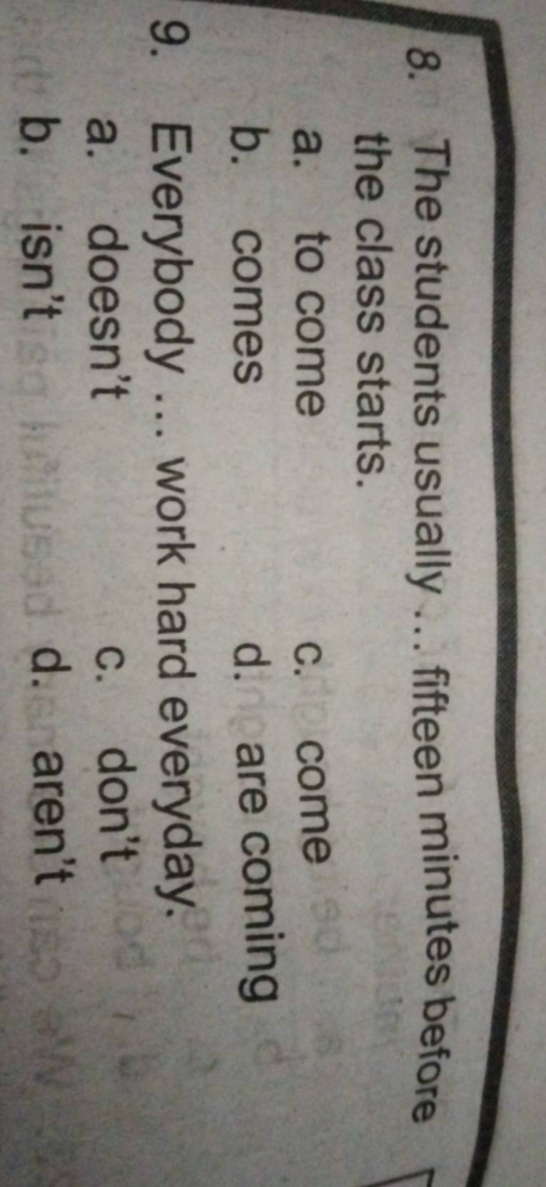 The students usually …. fifteen minutes before
the class starts.
a. to come c. come
b. comes d. pare coming
9. Everybody ... work hard everyday.
a. doesn't c. don't
b. isn't d. aren't