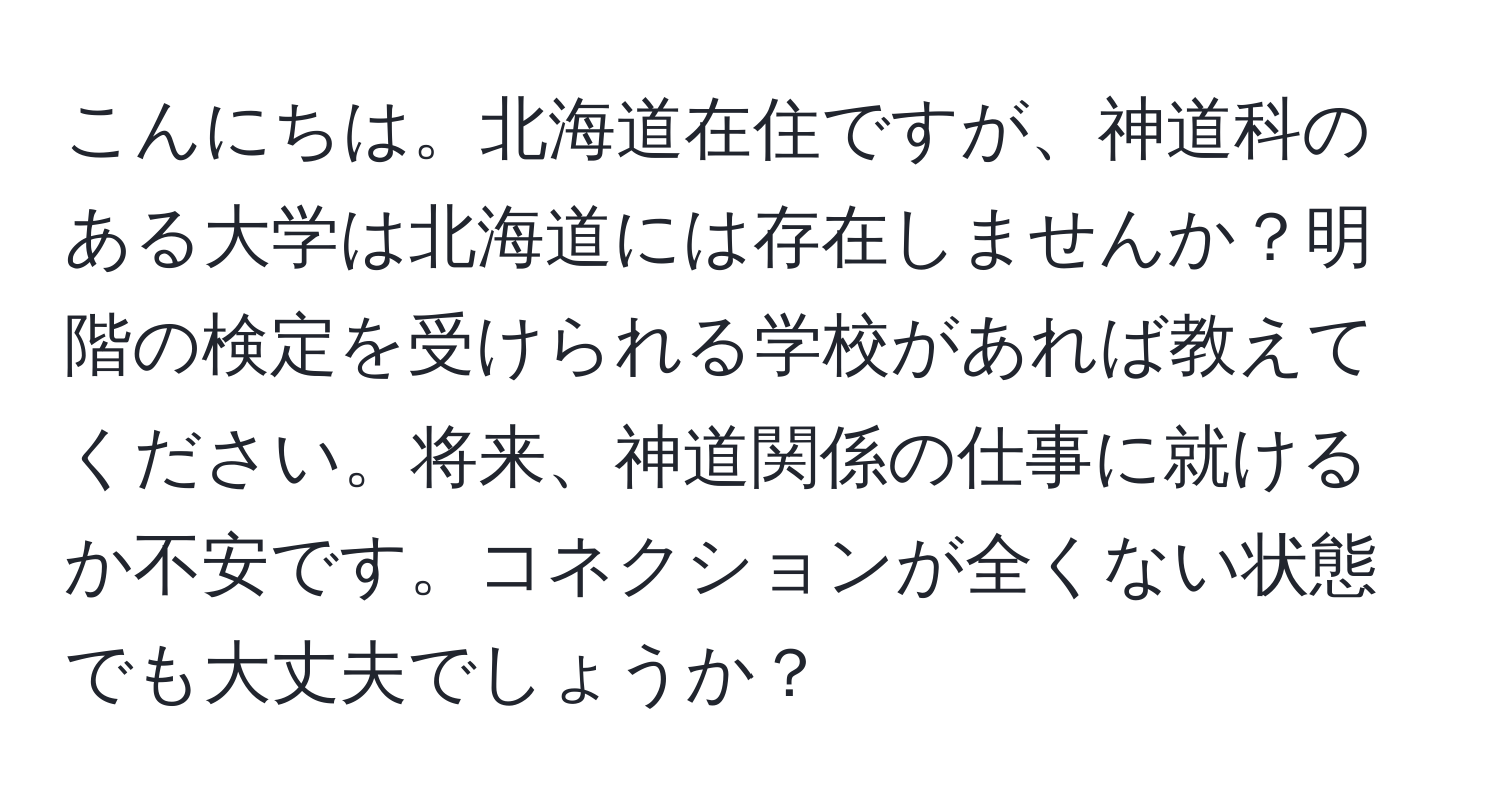 こんにちは。北海道在住ですが、神道科のある大学は北海道には存在しませんか？明階の検定を受けられる学校があれば教えてください。将来、神道関係の仕事に就けるか不安です。コネクションが全くない状態でも大丈夫でしょうか？