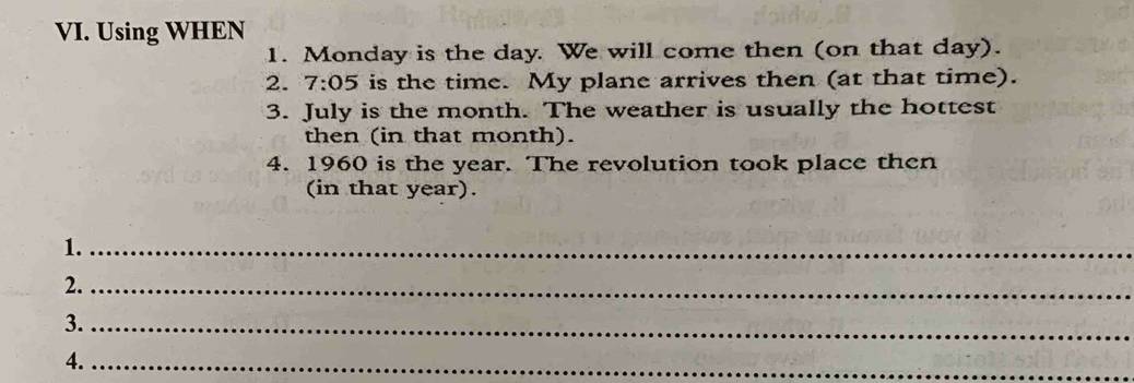 Using WHEN 
1. Monday is the day. We will come then (on that day). 
2. 7:05 is the time. My plane arrives then (at that time). 
3. July is the month. The weather is usually the hottest 
then (in that month). 
4. 1960 is the year. The revolution took place then 
(in that year). 
1._ 
2._ 
3._ 
4._