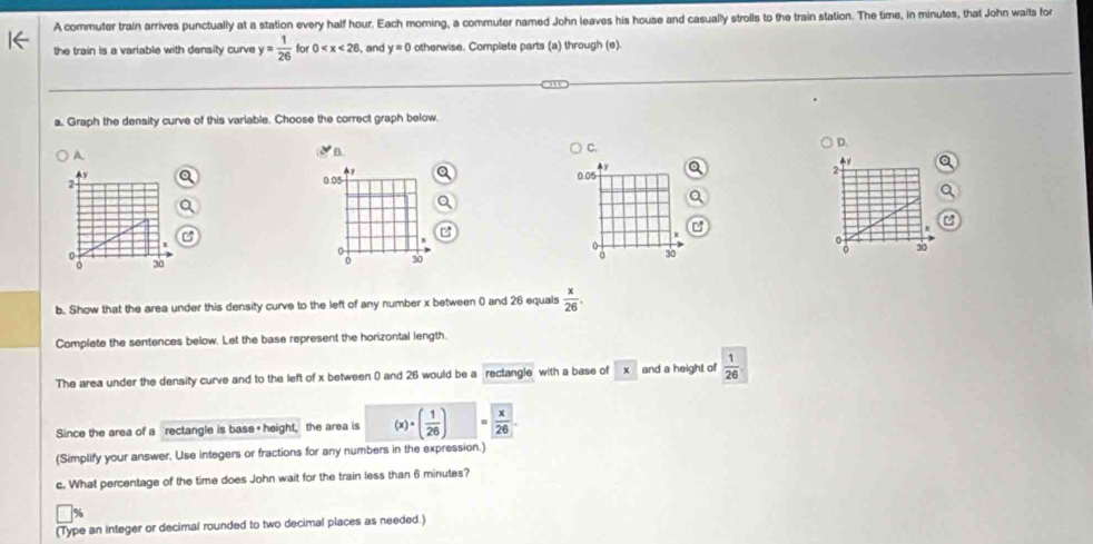 A commuter train arrives punctually at a station every half hour, Each morning, a commuter named John leaves his house and casually strolls to the train station. The time, in minutes, that John waits for
the train is a variable with density curve y= 1/26  for 0 , and y=0 otherwise. Complete parts (a) through (e).
a. Graph the density curve of this variable. Choose the correct graph below.
A. B. C.
D.
4y
Ay 0.05
2
2
0.05
a

0
o 30 a 30 30 30
b. Show that the area under this density curve to the left of any number x between 0 and 26 equals  x/26 . 
Complete the sentences below. Let the base represent the horizontal length.
The area under the density curve and to the left of x between 0 and 26 would be a rectangle with a base of and a height of  1/26 
Since the area of a rectangle is base " height, the area is (x · ( 1/26 )  x/26 . 
(Simplify your answer, Use integers or fractions for any numbers in the expression.)
c. What percentage of the time does John wait for the train less than 6 minutes?
(Type an integer or decimal rounded to two decimal places as needed.)