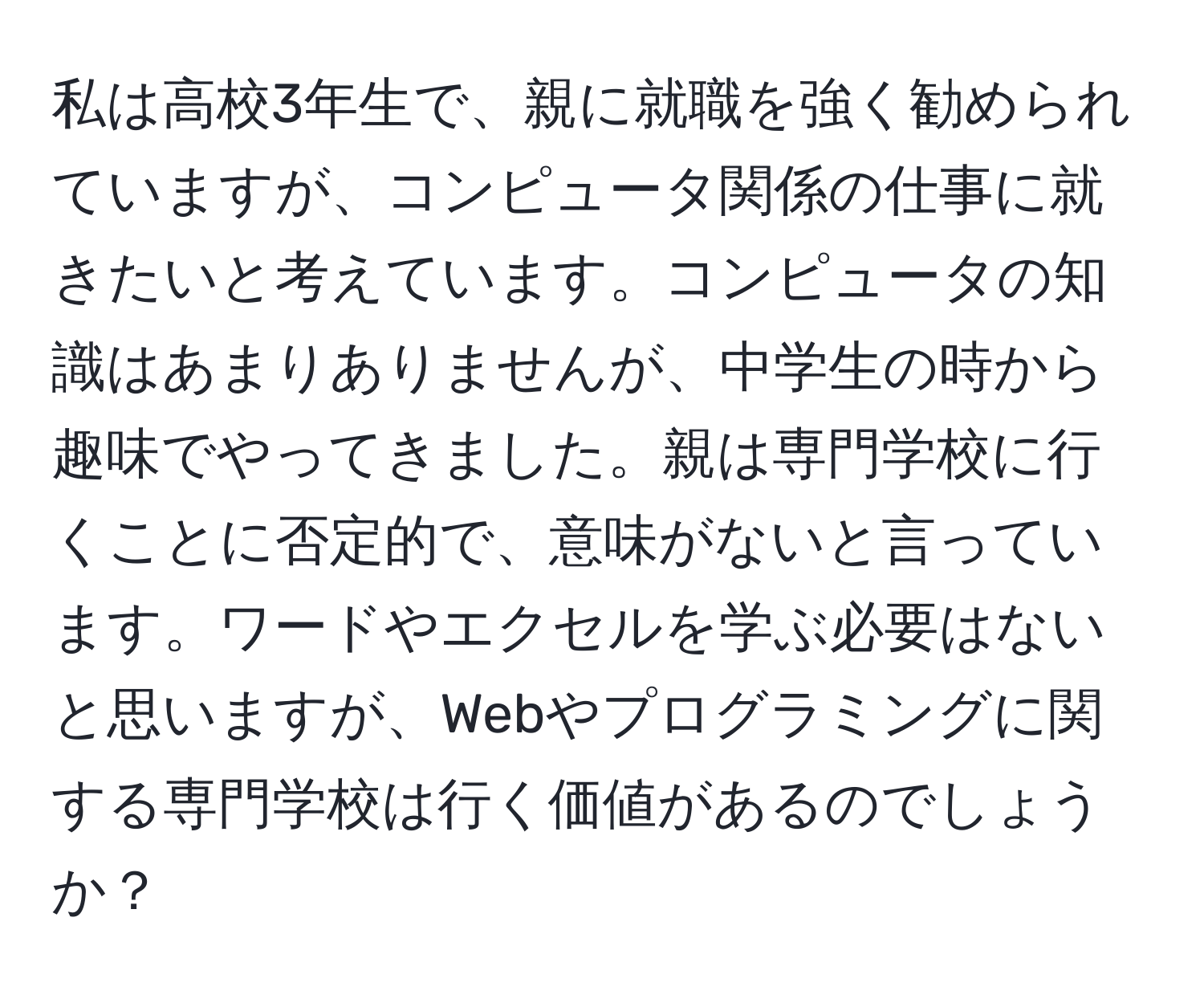 私は高校3年生で、親に就職を強く勧められていますが、コンピュータ関係の仕事に就きたいと考えています。コンピュータの知識はあまりありませんが、中学生の時から趣味でやってきました。親は専門学校に行くことに否定的で、意味がないと言っています。ワードやエクセルを学ぶ必要はないと思いますが、Webやプログラミングに関する専門学校は行く価値があるのでしょうか？