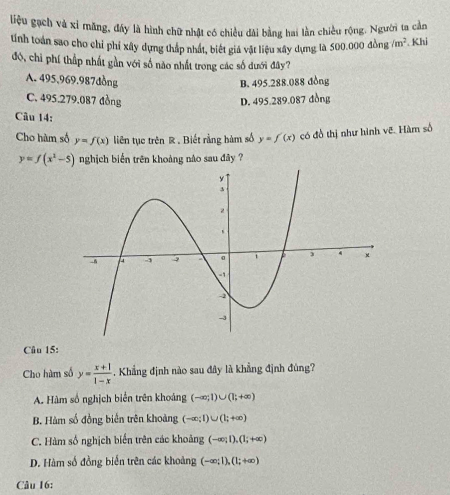 liệu gạch và xỉ măng, đáy là hình chữ nhật có chiều dài bằng hai lần chiều rộng. Người ta cần
tính toán sao cho chỉ phí xây dựng thắp nhất, biết giả vật liệu xây dựng là 500.000dong/m^2 Khi
đó, chỉ phí thấp nhất gần với số nào nhất trong các số dưới đây?
A. 495,969.987dồng B. 495.288.088 đồng
C. 495.279.087 đồng D. 495.289.087 đồng
Câu 14:
Cho hàm số y=f(x) liên tục trên R. Biết rằng hàm số y=f'(x) có đồ thị như hình vẽ. Hàm số
y=f(x^2-5) nghịch biến trên khoảng nào sau đây ?
Câu 15:
Cho hàm số y= (x+1)/1-x . Khẳng định nào sau đây là khẳng định đúng?
A. Hàm số nghịch biển trên khoảng (-∈fty ;1)∪ (1;+∈fty )
B. Hàm số đồng biến trên khoảng (-∈fty ;1)∪ (1;+∈fty )
C. Hàm số nghịch biến trên các khoảng (-∈fty ;1), (1;+∈fty )
D. Hàm số đồng biến trên các khoảng (-∈fty ;1),(1;+∈fty )
Câu 16:
