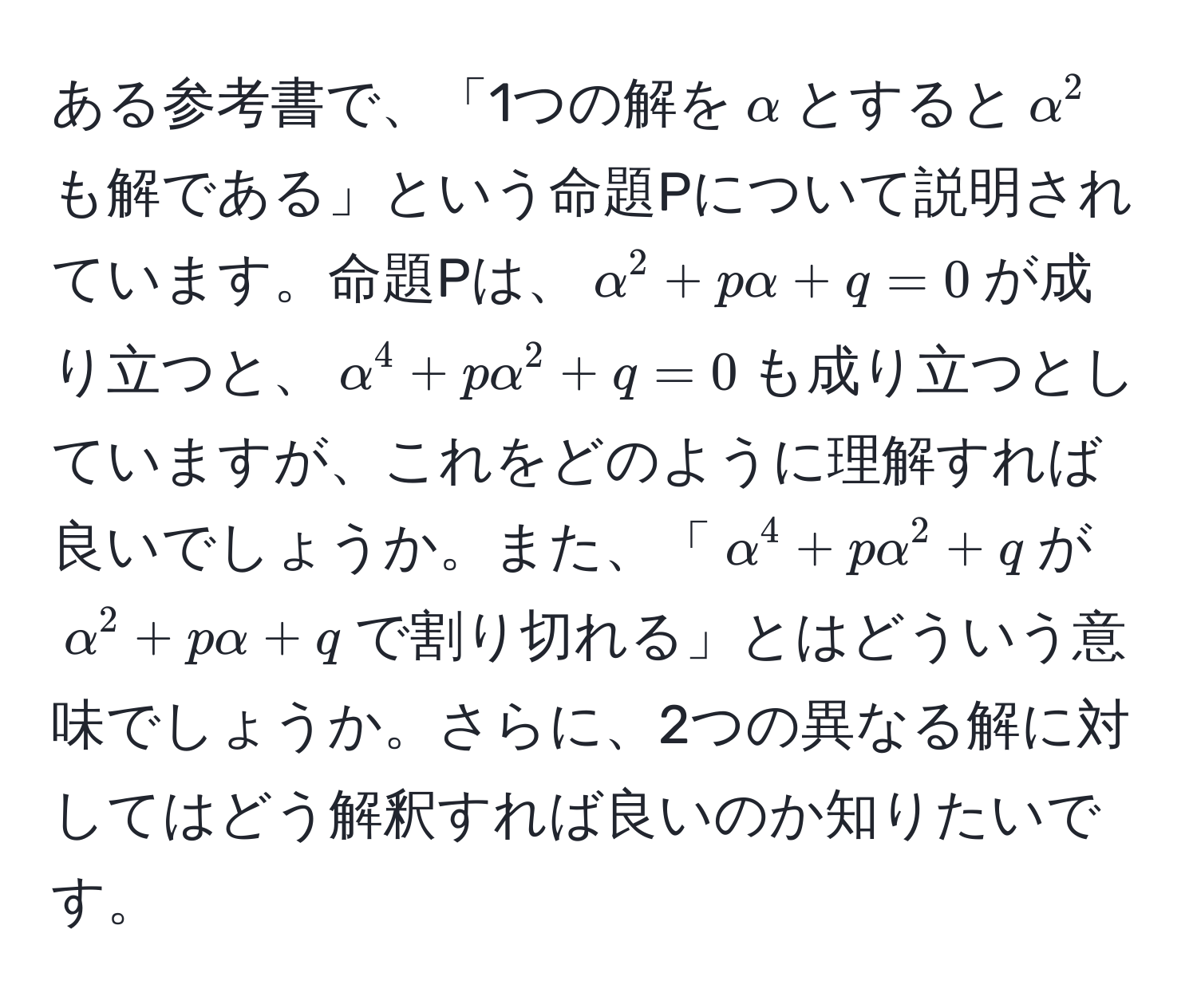 ある参考書で、「1つの解を$alpha$とすると$alpha^2$も解である」という命題Pについて説明されています。命題Pは、$alpha^2 + palpha + q = 0$が成り立つと、$alpha^4 + palpha^2 + q = 0$も成り立つとしていますが、これをどのように理解すれば良いでしょうか。また、「$alpha^4 + palpha^2 + q$が$alpha^2 + palpha + q$で割り切れる」とはどういう意味でしょうか。さらに、2つの異なる解に対してはどう解釈すれば良いのか知りたいです。