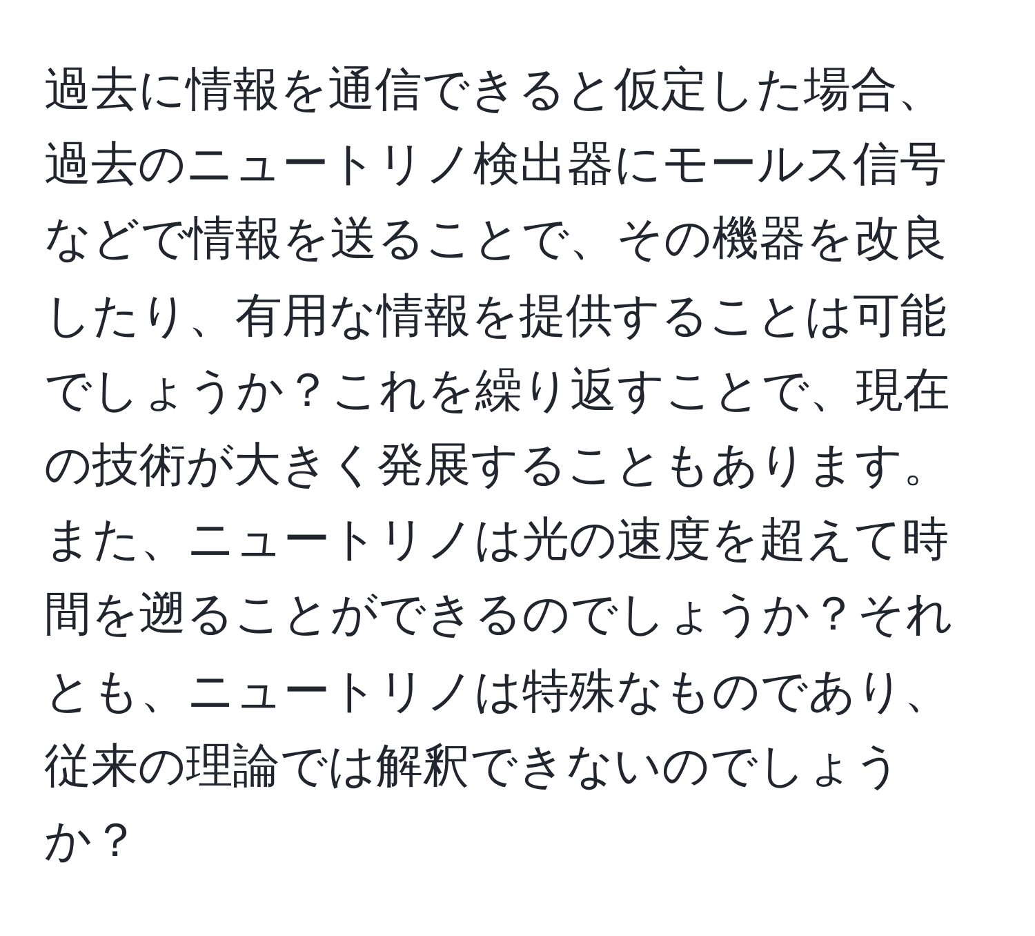 過去に情報を通信できると仮定した場合、過去のニュートリノ検出器にモールス信号などで情報を送ることで、その機器を改良したり、有用な情報を提供することは可能でしょうか？これを繰り返すことで、現在の技術が大きく発展することもあります。また、ニュートリノは光の速度を超えて時間を遡ることができるのでしょうか？それとも、ニュートリノは特殊なものであり、従来の理論では解釈できないのでしょうか？