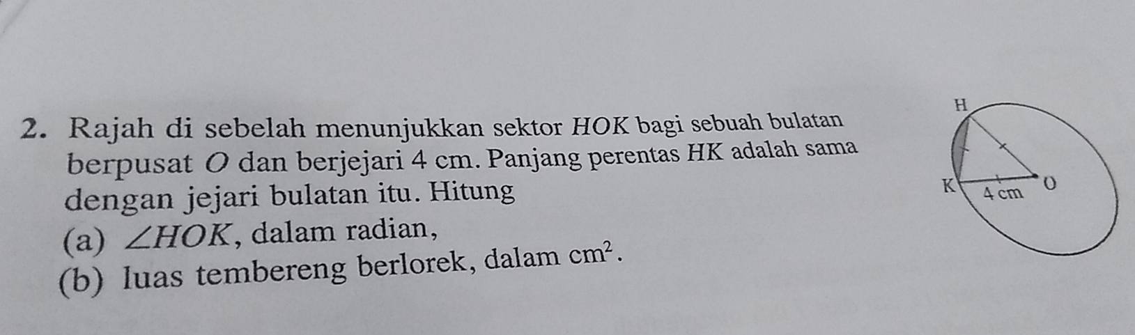 Rajah di sebelah menunjukkan sektor HOK bagi sebuah bulatan 
berpusat O dan berjejari 4 cm. Panjang perentas HK adalah sama 
dengan jejari bulatan itu. Hitung 
(a) ∠ HOK , dalam radian, 
(b) luas tembereng berlorek, dalam cm^2.