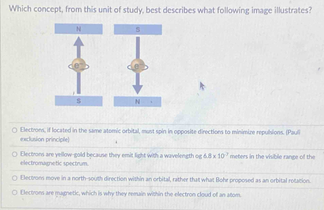 Which concept, from this unit of study, best describes what following image illustrates?
Electrons, if located in the same atomic orbital, must spin in opposite directions to minimize repulsions. (Pauli
exclusion principle)
Electrons are yellow-gold because they emit light with a wavelength og 6.8* 10^(-7) meters in the visible range of the
electromagnetic spectrum.
Electrons move in a north-south direction within an orbital, rather that what Bohr proposed as an orbital rotation.
Electrons are magnetic, which is why they remain within the electron cloud of an atom.