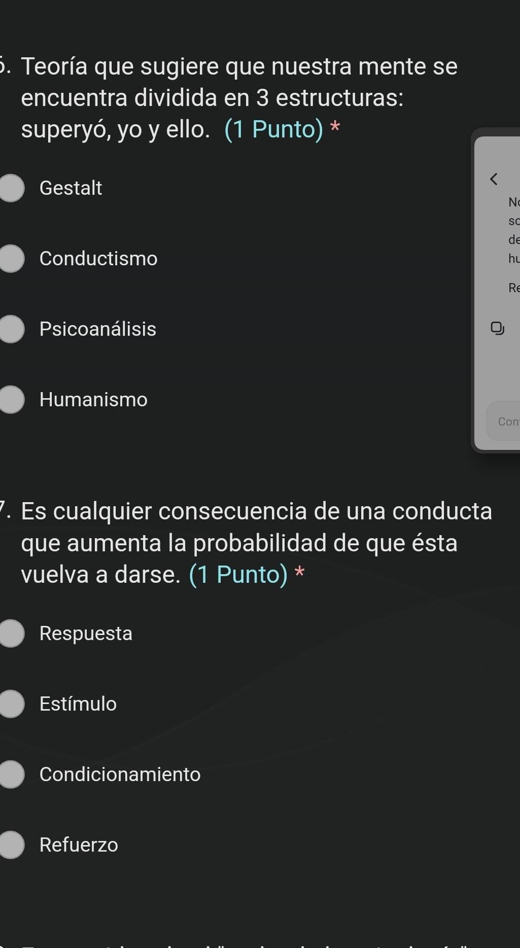 Teoría que sugiere que nuestra mente se
encuentra dividida en 3 estructuras:
superyó, yo y ello. (1 Punto) *
Gestalt
N
sC
de
Conductismo hu
Re
Psicoanálisis
Humanismo
Con
7. Es cualquier consecuencia de una conducta
que aumenta la probabilidad de que ésta
vuelva a darse. (1 Punto) *
Respuesta
Estímulo
Condicionamiento
Refuerzo