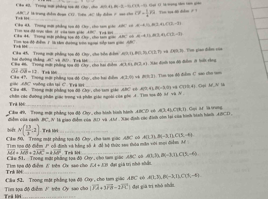 Trong mặt phẳng tọa độ Oy , cho A(0,4),B(-2,-1),C(5,-1) Gọi G là trọng tâm tam giác
ABC,7 là trung điểm đoạn CG . Trên AC lầy điễm F sao cho vector CF= 1/4 vector FA. Tìm tọa độ điểm F ?
Trã lời:_
Câu 43, Trong mặt phẳng tọa độ Oy , cho tam giác ABC cô A(-4,1),B(2,4),C(2,-2)
Tim tọa độ trực tâm # của tam giác ABC - Trã lời:
Câu 44. Trong mặt phẳng tọa độ Oxy, cho tam giác ABC có A(-4;1),B(2;4),C(2;-2)
Tim tọa độ điểm 7 là tâm đường tròn ngoại tiếp tam giác ABC 
Trã lời:_
Câu 45. Trong mặt phẳng tọa độ Oy, cho bốn điểm A(0;1),B(1;3),C(2;7) và D(0,3). Tìm giao điễm của
hai đường thẳng AC và BD. Tră lời:
Câu 46. Trong mặt phẳng tọa độ Oxy, cho hai điểm A(3;6),B(2;x). Xác định tọa độ điểm B biết rằng
overline OA· overline OB=12. Trả lời:
Câu 47. Trong mặt phẳng tọa độ Oxy, cho hai điểm A(2;0) và B(0;2). Tìm tọa độ điểm C sao cho tam
giác ABC vuông cân tại C . Trả lời:_ C(10;4). Gọi M, N là
Câu 48. Trong mặt phẳng tọa độ Oxy, cho tam giác ABC có A(0;4),B(-3;0) và
chân các đường phân giác trong và phân giác ngoài của góc A. Tìm tọa độ M và N .
Trã lời:_
Câu 49. Trong mặt phẳng tọa độ Oxy, cho hình bình hành ABCD có A(3;4),C(8;1). Gọi M là trung
điểm của cạnh BC, N là giao điểm của BD và AM . Xác định các đỉnh còn lại của hình bình hành ABCD ,
biết N( 13/3 ;2). Trå lời:_
Câu 50. Trong mặt phẳng tọa độ Oxy, cho tam giác ABC có A(1;3),B(-3;1),C(5;-6).
Tìm tọa độ điểm P cố định và hằng số k để hệ thức sau thỏa mãn với mọi điểm M :
vector MA+vector MB+2vector MC=kvector MP. Trả lời:_
Câu 51. Trong mặt phẳng tọa độ Oxy, cho tam giác ABC có A(1;3),B(-3;1),C(5;-6).
Tìm tọa độ điểm E trên Ox sao cho EA+EB đạt giá trị nhỏ nhất.
Trả lời:_
Câu 52. Trong mặt phẳng tọa độ Oxy, cho tam giác ABC có A(1;3),B(-3;1),C(5;-6).
Tim tọa độ điểm F trên Oy sao cho |vector FA+3vector FB-2vector FC| đạt giá trị nhỏ nhất.
Trả lời:_