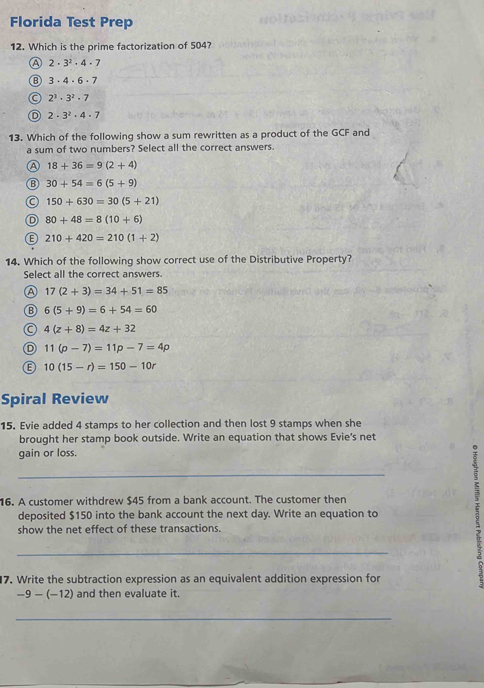 Florida Test Prep
12. Which is the prime factorization of 504?
A 2· 3^2· 4· 7
B 3· 4· 6· 7
C 2^3· 3^2· 7
D 2· 3^2· 4· 7
13. Which of the following show a sum rewritten as a product of the GCF and
a sum of two numbers? Select all the correct answers.
A 18+36=9(2+4)
B 30+54=6(5+9)
a 150+630=30(5+21)
D 80+48=8(10+6)
B 210+420=210(1+2)
14. Which of the following show correct use of the Distributive Property?
Select all the correct answers.
A 17(2+3)=34+51=85
Ⓑ 6(5+9)=6+54=60
(C 4(z+8)=4z+32
D 11(p-7)=11p-7=4p
B 10(15-r)=150-10r
Spiral Review
15. Evie added 4 stamps to her collection and then lost 9 stamps when she
brought her stamp book outside. Write an equation that shows Evie’s net
gain or loss.
_
16. A customer withdrew $45 from a bank account. The customer then
deposited $150 into the bank account the next day. Write an equation to
show the net effect of these transactions.
_
17. Write the subtraction expression as an equivalent addition expression for
B
-9-(-12) and then evaluate it.
_