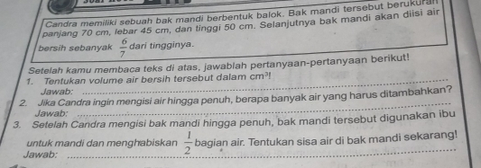 Candra memiliki sebuah bak mandi berbentuk balok. Bak mandi tersebut berukural 
panjang 70 cm, lebar 45 cm, dan tinggi 50 cm. Selanjutnya bak mandi akan diisi air 
bersih sebanyak  6/7  dari tingginya. 
Setelah kamu membaca teks di atas, jawablah pertanyaan-pertanyaan berikut! 
1. Tentukan volume air bersih tersebut dalam cm^3
Jawab: 
2. Jika Candra ingin mengisi air hingga penuh, berapa banyak air yang harus ditambahkan? 
Jawab: 
_ 
3. Setelah Candra mengisi bak mandi hingga penuh, bak mandi tersebut digunakan ibu 
untuk mandi dan menghabiskan  1/2  bagian air. Tentukan sisa air di bak mandi sekarang! 
Jawab:_