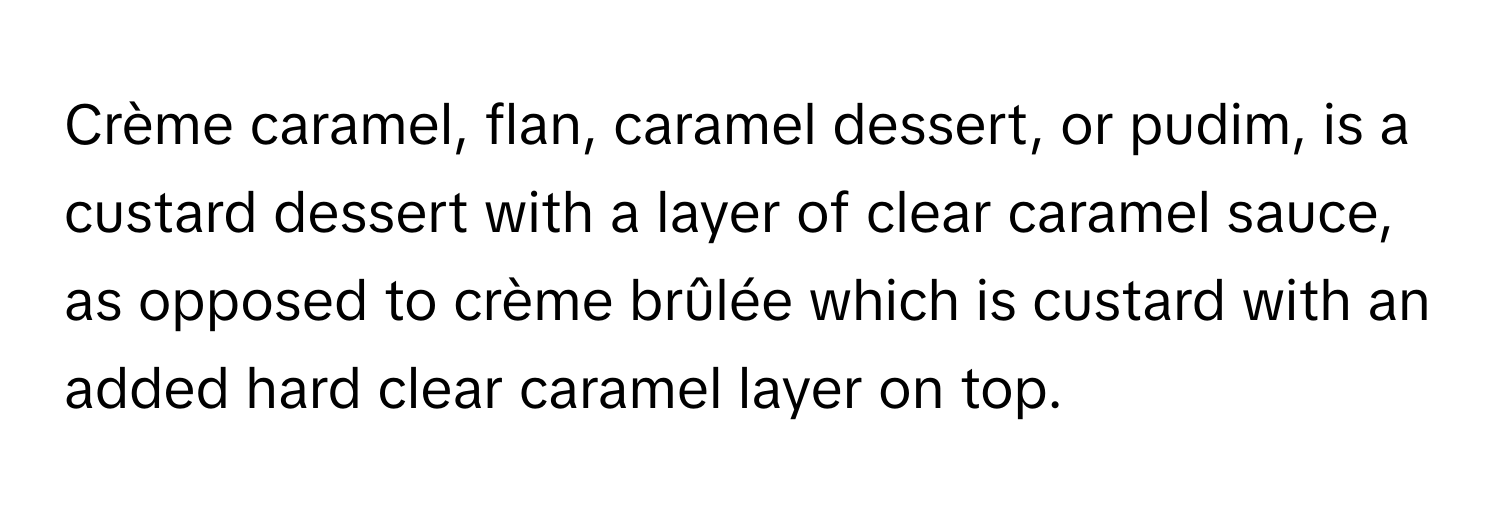 Crème caramel, flan, caramel dessert, or pudim, is a custard dessert with a layer of clear caramel sauce, as opposed to crème brûlée which is custard with an added hard clear caramel layer on top.