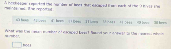 A beekeeper reported the number of bees that escaped from each of the 9 hives she 
maintained. She reported:
43 bees 43 bees 41 bees 37 bees 37 bees 38 bees 41 bees 40 bees 38 bees 
What was the mean number of escaped bees? Round your answer to the nearest whole 
number. 
□ bees