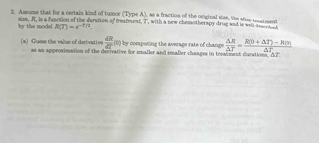 Assume that for a certain kind of tumor (Type A), as a fraction of the original size, the after-treatment 
size, R, is a function of the duration of treatment, T, with a new chemotherapy drug and is well described 
by the model R(T)=e^(-T/2). 
(a) Guess the value of derivative  dR/dT (0) by computing the average rate of change  △ R/△ T = (R(0+△ T)-R(0))/△ T 
as an approximation of the derivative for smaller and smaller changes in treatment durations, △ T.