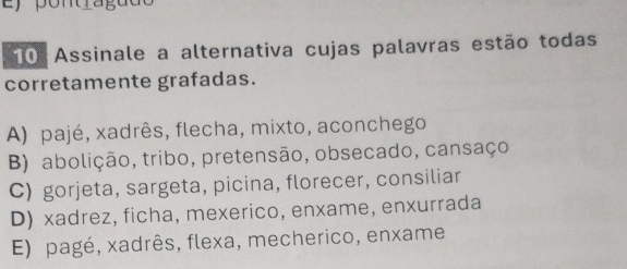 pontragua
10 Assinale a alternativa cujas palavras estão todas
corretamente grafadas.
A) pajé, xadrês, flecha, mixto, aconchego
B) abolição, tribo, pretensão, obsecado, cansaço
C) gorjeta, sargeta, picina, florecer, consiliar
D) xadrez, ficha, mexerico, enxame, enxurrada
E) pagé, xadrês, flexa, mecherico, enxame