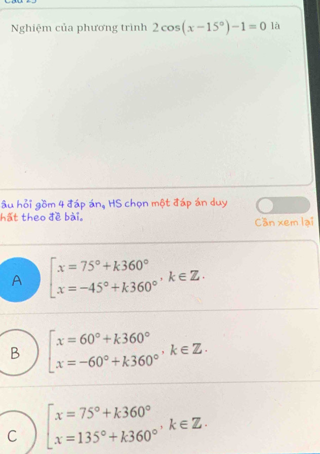 Nghiệm của phương trình 2cos (x-15°)-1=0 là
lâu hỏi gồm 4 đáp án, HS chọn một đáp án duy
hất theo đề bài.
Can xem lại
A beginarrayl x=75°+k360° x=-45°+k360°endarray.  k∈ Z.
B beginarrayl x=60°+k360° x=-60°+k360°endarray.  k∈ Z.
C beginarrayl x=75°+k360° x=135°+k360°endarray.  k∈ Z.