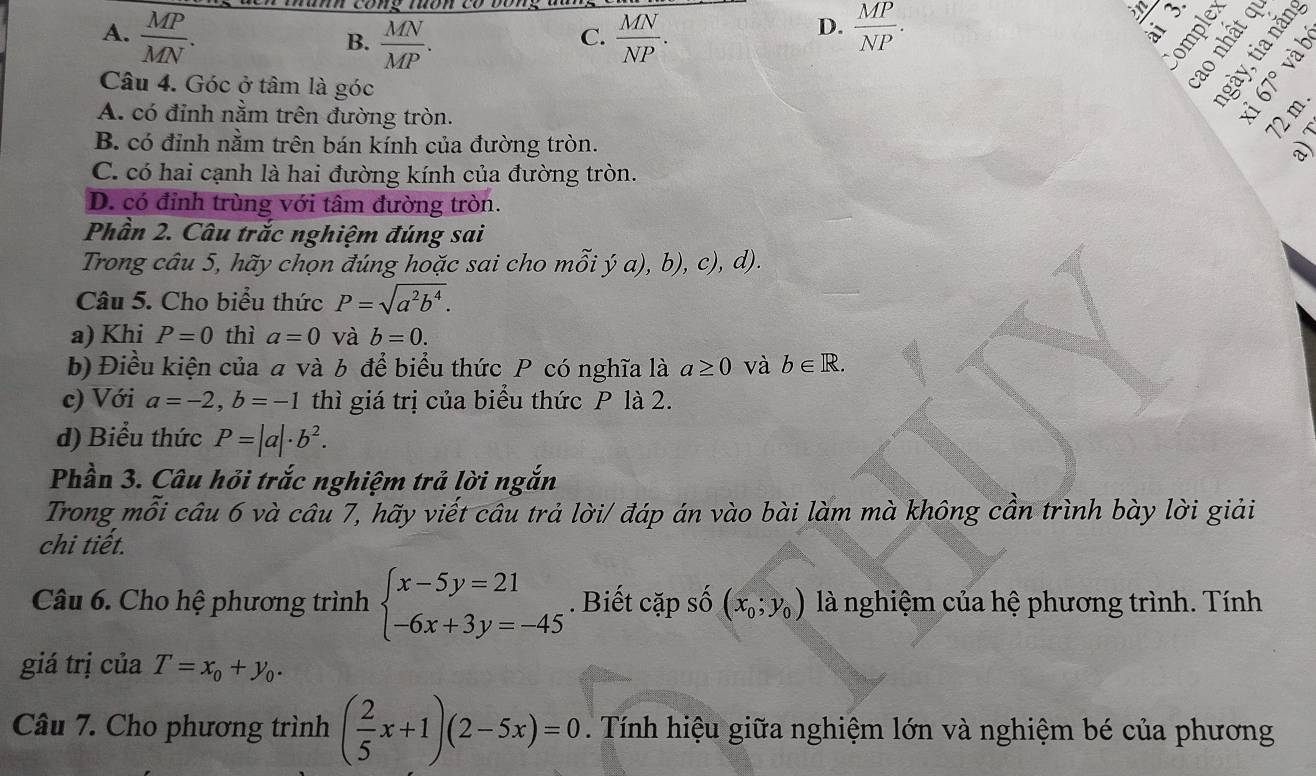 A.  MP/MN .  MN/NP .  MP/NP .
C.
D.
in
e r
B.  MN/MP .
。
Câu 4. Góc ở tâm là góc
A. có đỉnh nằm trên đường tròn.
Fo
B. có đỉnh nằm trên bán kính của đường tròn.
C. có hai cạnh là hai đường kính của đường tròn.
D. có đỉnh trùng với tâm đường tròn.
Phần 2. Câu trắc nghiệm đúng sai
Trong câu 5, hãy chọn đúng hoặc sai cho mỗi ý a), b), c), d).
Câu 5. Cho biểu thức P=sqrt(a^2b^4).
a) Khi P=0 thì a=0 và b=0.
b) Điều kiện của a và b để biểu thức P có nghĩa là a≥ 0 và b∈ R.
c) Với a=-2,b=-1 thì giá trị của biểu thức P là 2.
d) Biểu thức P=|a|· b^2.
Phần 3. Câu hỏi trắc nghiệm trả lời ngắn
Trong mỗi câu 6 và câu 7, hãy viết câu trả lời/ đáp án vào bài làm mà không cần trình bày lời giải
chi tiết.
Câu 6. Cho hệ phương trình beginarrayl x-5y=21 -6x+3y=-45endarray.. Biết cặp số (x_0;y_0) là nghiệm của hệ phương trình. Tính
giá trị của T=x_0+y_0.
Câu 7. Cho phương trình ( 2/5 x+1)(2-5x)=0. Tính hiệu giữa nghiệm lớn và nghiệm bé của phương