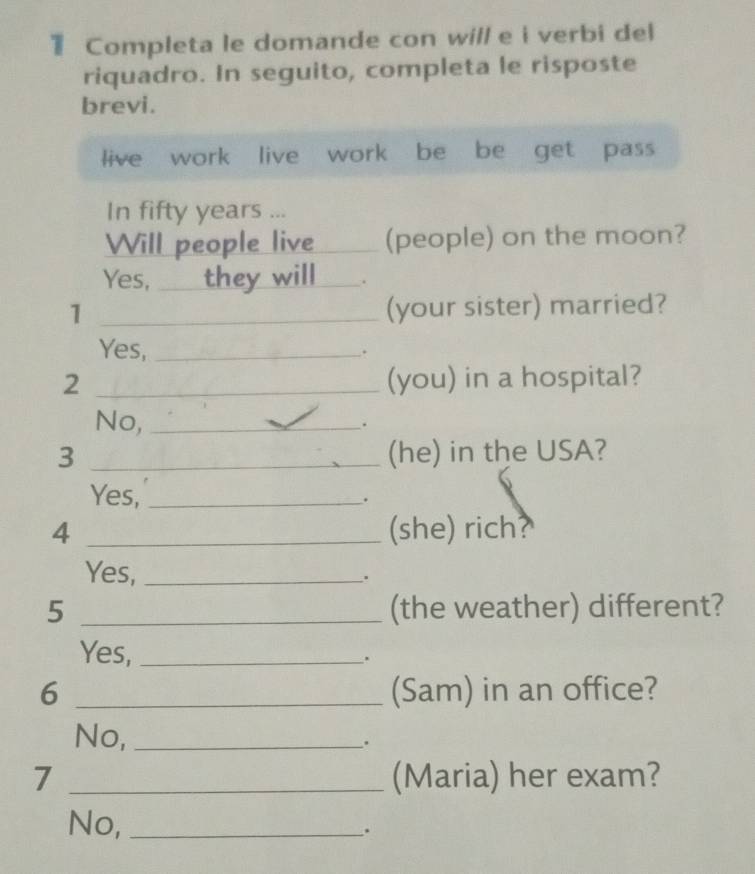 Completa le domande con will e i verbi del 
riquadro. In seguito, completa le risposte 
brevi. 
live work live work be be get pass 
In fifty years... 
Will people live (people) on the moon? 
Yes, they will . 
1 _(your sister) married? 
Yes, _. 
2 _(you) in a hospital? 
No,_ 
. 
3 _(he) in the USA? 
Yes,_ 
. 
4 _(she) rich? 
Yes,_ 
. 
5 _(the weather) different? 
Yes,_ 
. 
6 _(Sam) in an office? 
No,_ 
、. 
7 _(Maria) her exam? 
No,_ 
.