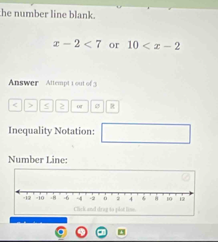 the number line blank.
x-2<7</tex> or 10
Answer Attempt 1 out of 3
< > ≥ or 
Inequality Notation: 
Number Line: