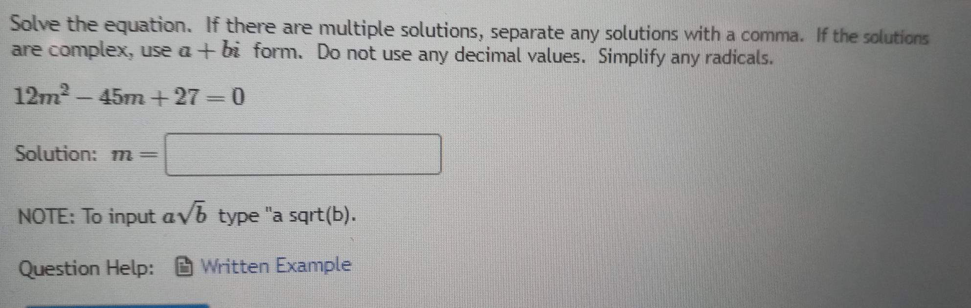 Solve the equation. If there are multiple solutions, separate any solutions with a comma. If the solutions 
are complex, use a+bi form. Do not use any decimal values. Simplify any radicals.
12m^2-45m+27=0
Solution: m=□
NOTE: To input asqrt(b) type "a sqrt(b). 
Question Help: Written Example