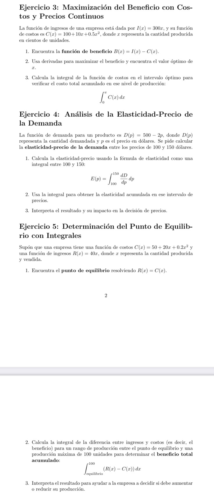 Maximización del Beneficio con Cos-
tos y Precios Continuos
La función de ingresos de una empresa está dada por I(x)=300x, y su función
de costos es C(x)=100+10x+0.5x^2 , donde x representa la cantidad producida
en cientos de unidades.
1. Encuentra la función de beneficio B(x)=I(x)-C(x).
2. Usa derivadas para maximizar el beneficio y encuentra el valor óptimo de
.
3. Calcula la integral de la función de costos en el intervalo óptimo para
verificar el costo total acumulado en ese nivel de producción:
∈t _0^(xC(x)dx
Ejercicio 4: Análisis de la Elasticidad-Precio de
la Demanda
La función de demanda para un producto es D(p)=500-2p, donde D(p)
representa la cantidad demandada y p es el precio en dólares. Se pide calcular
la elasticidad-precio de la demanda entre los precios de 100 y 150 dólares.
1. Calcula la elasticidad-precio usando la fórmula de elasticidad como una
integral entre 100 y 150:
E(p)=∈t _(100)^(150)frac dD)dpdp
2. Usa la integral para obtener la elasticidad acumulada en ese intervalo de
precios.
3. Interpreta el resultado y su impacto en la decisión de precios.
Ejercicio 5: Determinación del Punto de Equilib-
rio con Integrales
Supón que una empresa tiene una función de costos C(x)=50+20x+0.2x^2y
una función de ingresos R(x)=40x c, donde x representa la cantidad producida
y vendida.
1. Encuentra el punto de equilibrio resolviendo R(x)=C(x).
2
2. Calcula la integral de la diferencia entre ingresos y costos (es decir, el
beneficio) para un rango de producción entre el punto de equilibrio y una
producción máxima de 100 unidades para determinar el beneficio total
acumulado:
∈t _(equilibrio)^(100)(R(x)-C(x))dx
3. Interpreta el resultado para ayudar a la empresa a decidir si debe aumentar
o reducir su producción.