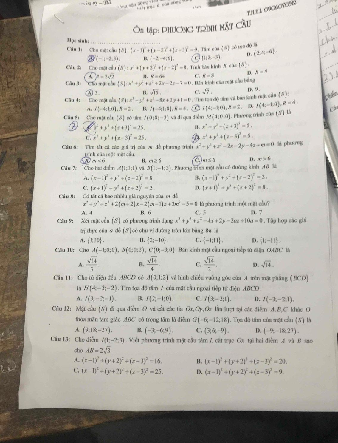 090607ON2
=n tập: DHƯƠNC TRÌNH MặT CầU
Học sinh:_
Câu 1: Cho mặt cầu (S):(x-1)^2+(y-2)^2+(z+3)^2=9 1. Tâm của (S) có tọa độ là
(-1;-2;3). B. (-2;-4;6). (1;2;-3). D. (2;4;-6),
Câu 2: Cho mặt cầu (S):x^2+(y+2)^2+(z-2)^2=8. Tính bán kính R của (S).
A. R=2sqrt(2) B. R=64 C. R=8
D. R=4
Câu 3: a Cho mặt cầu (S):x^2+y^2+z^2+2x-2z-7=0. Bán kính của mặt cầu bằng
A 3. B. sqrt(15), C. sqrt(7),
D. 9 .
Câu 4: Cho mặt cầu (S):x^2+y^2+z^2-8x+2y+1=0. Tìm tọa độ tâm và bán kính mặt cầu (S):
A. I(-4;1;0),R=2 B. I(-4;1;0),R=4 I(4;-1;0),R=2. D. I(4;-1;0),R=4,
Câu 5: Cho mặt cầu (S) có tâm I(0;0;-3) và đi qua điểm M(4;0;0). Phương trình của (S) là
x^2+y^2+(z+3)^2=25.
B. x^2+y^2+(z+3)^2=5,
C. x^2+y^2+(z-3)^2=25. x^2+y^2+(z-3)^2=5,
Câu 6: Tìm tất cả các giá trị của m đề phương trình x^2+y^2+z^2-2x-2y-4z+m=0 là phương
trình của một mặt cầu.
m<6</tex>
B. m≥ 6 C m≤ 6
D. m>6
Câu 7: Cho hai điểm A(1;1;1) và B(1;-1;3). Phương trình mặt cầu có đường kính AB là
A. (x-1)^2+y^2+(z-2)^2=8. B. (x-1)^2+y^2+(z-2)^2=2.
C. (x+1)^2+y^2+(z+2)^2=2. D. (x+1)^2+y^2+(z+2)^2=8.
Câu 8: Có tất cả bao nhiêu giá nguyên của m đề
x^2+y^2+z^2+2(m+2)x-2(m-1)z+3m^2-5=0 là phương trình một mặt cầu?
A. 4 B. 6 C. 5 D. 7
Câu 9: Xét mặt cầu (S) có phương trình dạng x^2+y^2+z^2-4x+2y-2az+10a=0. Tập hợp các giá
trị thực của a để (S)có chu vi đường tròn lớn bằng 8π là
A.  1;10 . B.  2;-10 . C.  -1;11 . D.  1;-11 .
Câu 10: Cho A(-1;0;0),B(0;0;2),C(0;-3;0). Bán kính mặt cầu ngoại tiếp tứ diện OABC là
A.  sqrt(14)/3 .  sqrt(14)/4 .  sqrt(14)/2 .
B.
C.
D. sqrt(14).
Câu 11: Cho tứ diện đều ABCD có A(0;1;2) và hình chiếu vuông góc của A trên mặt phẳng (BCD)
là H(4;-3;-2). Tìm tọa độ tâm / của mặt cầu ngoại tiếp tứ diện ABCD .
A. I(3;-2;-1). B. I(2;-1;0). C. I(3;-2;1). D. I(-3;-2;1).
Câu 12: Mặt cầu (S) đi qua điểm O và cắt các tia v,Oz lần lượt tại các điểm A,B,C khác O Ox,Oy
thỏa mãn tam giác ABC có trọng tâm là điểm G(-6;-12;18). Tọa độ tâm của mặt cầu (S) là
A. (9;18;-27). B. (-3;-6;9). C. (3;6;-9). D. (-9;-18;27).
Câu 13: Cho điểm I(1;-2;3). Viết phương trình mặt cầu tâm I, cắt trục Ox tại hai điểm A và B sao
cho AB=2sqrt(3)
A. (x-1)^2+(y+2)^2+(z-3)^2=16. B. (x-1)^2+(y+2)^2+(z-3)^2=20.
C. (x-1)^2+(y+2)^2+(z-3)^2=25. D. (x-1)^2+(y+2)^2+(z-3)^2=9.