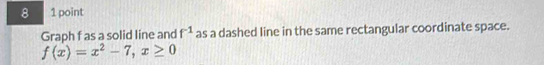 8 1 point 
Graph f as a solid line and f^(-1) as a dashed line in the same rectangular coordinate space.
f(x)=x^2-7, x≥ 0