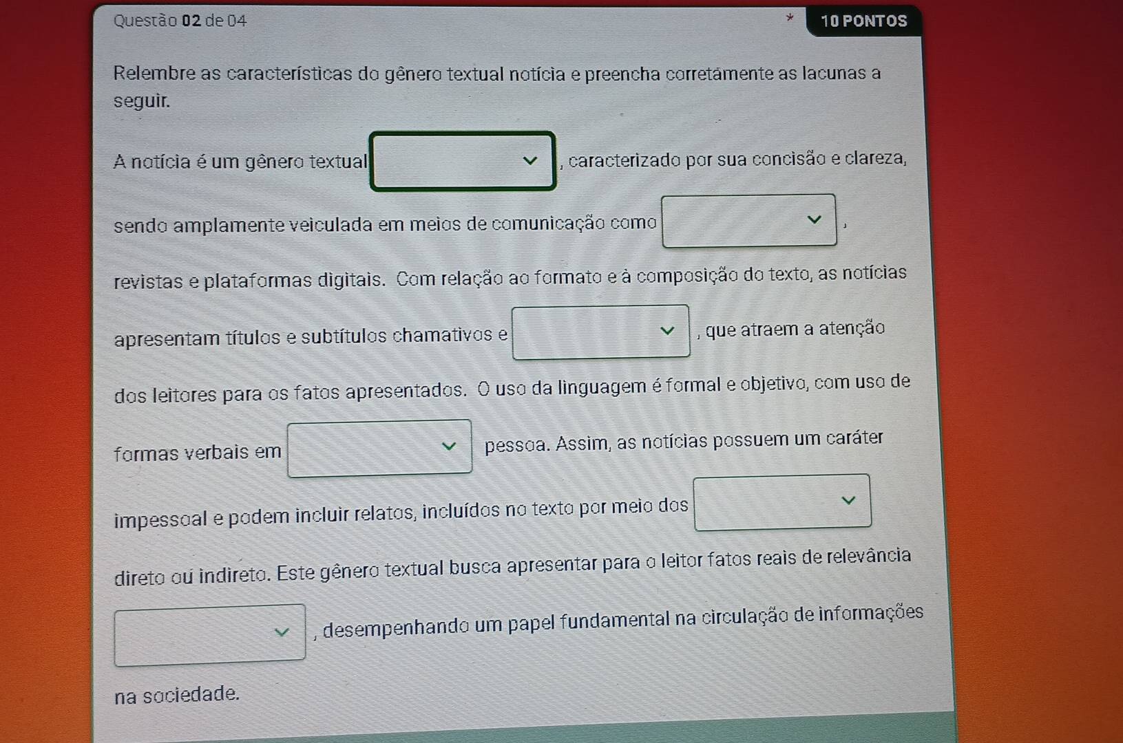 de 04 10 PONTOS 
Relembre as características do gênero textual notícia e preencha corretámente as lacunas a 
seguir. 
A notícia é um gênero textual , caracterizado por sua concisão e clareza, 
sendo amplamente veiculada em meios de comunicação como 
revistas e plataformas digitais. Com relação ao formato e à composição do texto, as notícias 
apresentam títulos e subtítulos chamativos e , que atraem a atenção 
dos leitores para os fatos apresentados. O uso da linguagem é formal e objetivo, com uso de 
formas verbais em pessoa. Assim, as notícias possuem um caráter 
impessoal e podem incluir relatos, incluídos no texto por meio dos 
direto ou indireto. Este gênero textual busca apresentar para o leitor fatos reais de relevância 
, desempenhando um papel fundamental na circulação de informações 
na sociedade.