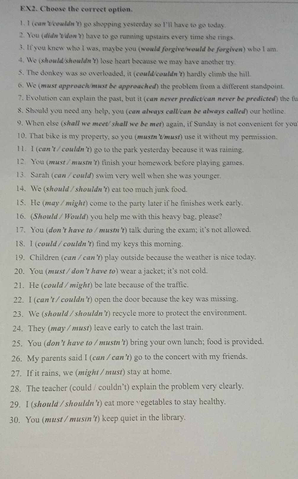 EX2. Choose the correct option.
1. I (can'tcouldn't) go shopping yesterday so I'll have to go today.
2. You (didnt/don't) have to go running upstairs every time she rings.
3. If you knew who I was, maybe you (would forgive/would be forgiven) who I am.
4. We (should/shouldn't) lose heart because we may have another try.
5. The donkey was so overloaded, it (could/couldn't) hardly climb the hill.
6. We (must approach/must be approached) the problem from a different standpoint.
7. Evolution can explain the past, but it (can never predict/can never be predicted) the fu
8. Should you need any help, you (can always call/can be always called) our hotline.
9. When else (shall we meet/ shall we be met) again, if Sunday is not convenient for you
10. That bike is my property, so you (mustn't/must) use it without my permission.
11. I (can't / couldn't) go to the park yesterday because it was raining.
12. You (must / mustn't) finish your homework before playing games.
13. Sarah (can / could) swim very well when she was younger.
14. We (should / shouldn't) eat too much junk food.
15. He (may / might) come to the party later if he finishes work early.
16. (Should / Would) you help me with this heavy bag, please?
17. You (don’t have to / mustn't) talk during the exam; it’s not allowed.
18. I (could / couldn 't) find my keys this morning.
19. Children (can / can't) play outside because the weather is nice today.
20. You (must / don’t have to) wear a jacket; it’s not cold.
21. He (could / might) be late because of the traffic.
22. I (can’t / couldn’t) open the door because the key was missing.
23. We (should / shouldn’t) recycle more to protect the environment.
24. They (may / must) leave early to catch the last train.
25. You (don’t have to / mustn’t) bring your own lunch; food is provided.
26. My parents said I (can / can’t) go to the concert with my friends.
27. If it rains, we (might / must) stay at home.
28. The teacher (could / couldn’t) explain the problem very clearly.
29. I (should / shouldn ’) eat more vegetables to stay healthy.
30. You (must / musı’t) keep quiet in the library.