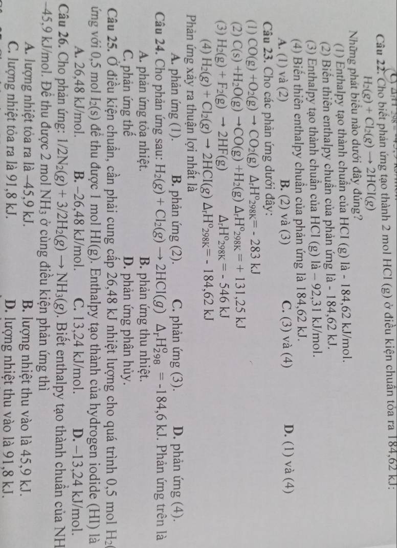 a ∠ 11298=
Câu 22. Cho biết phản ứng tạo thành 2 mol HCl (g) ở điều kiện chuân tỏa ra 184,62 kJ:
H_2(g)+Cl_2(g)to 2HCl(g)
Những phát biều nào dưới đây đúng?
(1) Enthalpy tạo thành chuẩn của HCI (g) là - 184,62 kJ/mol.
(2) Biến thiên enthalpy chuẩn của phản ứng là - 184,62 kJ.
(3) Enthalpy tạo thành chuẩn của HCl (g) là - 92,31 kJ/mol.
(4) Biến thiên enthalpy chuân của phản ứng là 184,62 kJ.
A. (1) và (2) B. (2) và (3) C. (3) và (4) D. (1) và (4)
Câu 23. Cho các phản ứng dưới đây:
(1) CO(g)+O_2(g)to CO_2(g)△ _rH°_298K=-283kJ
(2) C(s)+H_2O(g)to CO(g)+H_2(g)△ _rH°_298K=+131,25kJ
(3) H_2(g)+F_2(g)to 2HF(g) △ _rH°298K=-546kJ
(4) H_2(g)+Cl_2(g)to 2HCI(g)△ _rH°_298K=-184,62kJ
Phản ứng xảy ra thuận lợi nhất là
A. phản ứng (1). B. phản ứng (2). C. phản ứng (3). D. phản ứng (4).
Câu 24. Cho phản ứng sau: H_2(g)+Cl_2(g)to 2HCl(g)△ _rH_(298)^o=-184,6KJ J. Phản ứng trên là
A. phản ứng tỏa nhiệt. B. phản ứng thu nhiệt.
C. phản ứng thế D. phản ứng phân hủy.
Câu 25. Ở điều kiện chuẩn, cần phải cung cấp 26,48 kJ nhiệt lượng cho quá trình 0,5 mol H_2
ứng với 0,5 mol I_2(s) để thu được 1 mol HI(g). Enthalpy tạo thành của hydrogen iodide (HI) là
A. 26,48 kJ/mol. B. -26,48 kJ/mol. C. 13,24 kJ/mol. D. −13,24 kJ/mol.
Câu 26. Cho phản ứng: 1/2N_2(g)+3/2H_2(g)to NH_3(g). Biết enthalpy tạo thành chuẩn của NH
-45,9 kJ/mol. Để thu được 2 mol N H_3 ở cùng điều kiện phản ứng thì
A. lượng nhiệt tỏa ra là −45,9 kJ. B. lượng nhiệt thu vào là 45,9 kJ.
C. lượng nhiệt tỏa ra là 91,8 kJ. D. lượng nhiệt thu vào là 91,8 kJ.