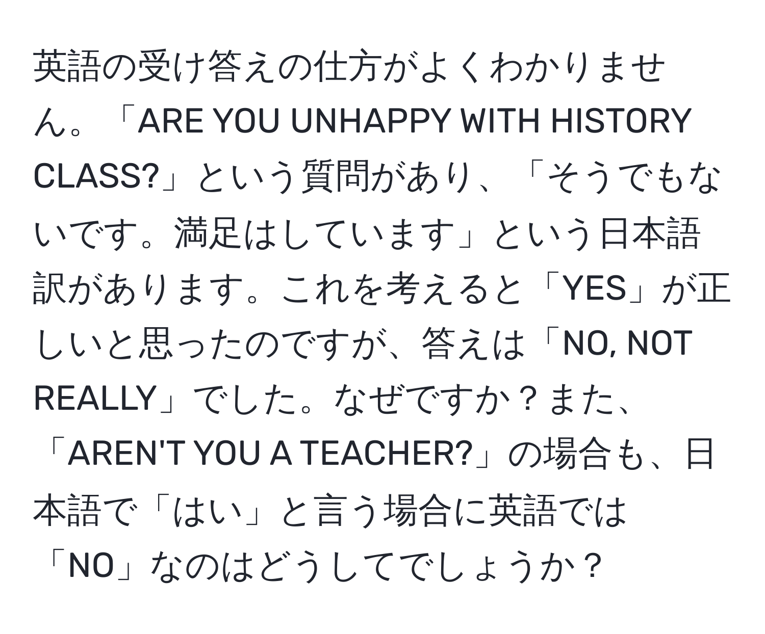 英語の受け答えの仕方がよくわかりません。「ARE YOU UNHAPPY WITH HISTORY CLASS?」という質問があり、「そうでもないです。満足はしています」という日本語訳があります。これを考えると「YES」が正しいと思ったのですが、答えは「NO, NOT REALLY」でした。なぜですか？また、「AREN'T YOU A TEACHER?」の場合も、日本語で「はい」と言う場合に英語では「NO」なのはどうしてでしょうか？