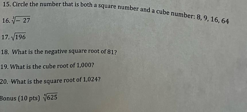 Circle the number that is both a square number and a cube number: 8, 9, 16, 64
16. sqrt[3](-27)
17. sqrt(196)
18. What is the negative square root of 81? 
19. What is the cube root of 1,000? 
20. What is the square root of 1,024? 
Bonus (10 pts) sqrt[4](625)