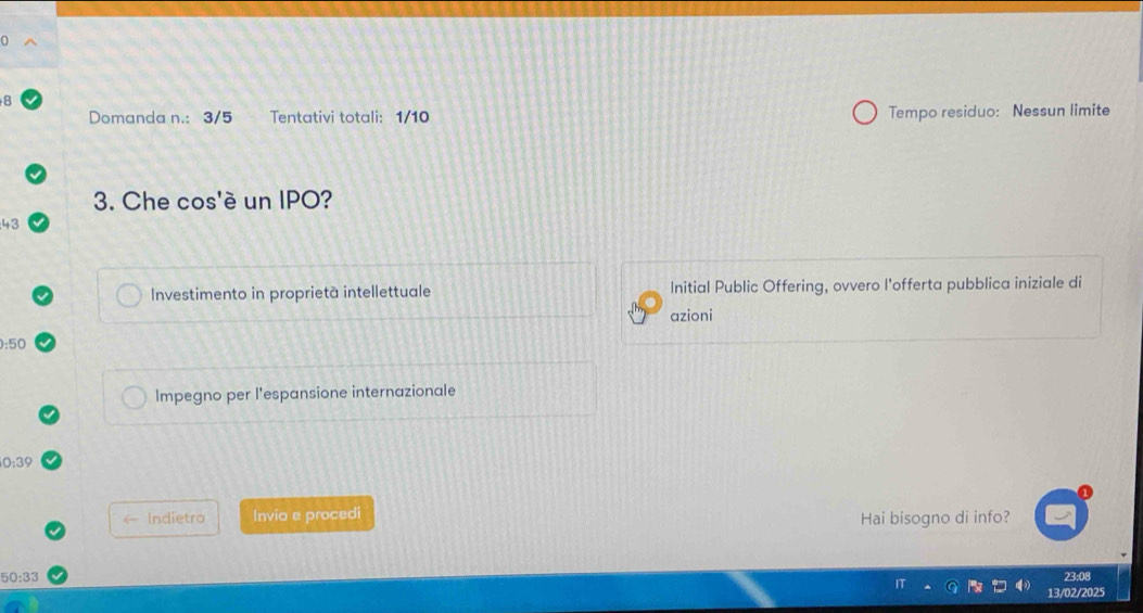 Domanda n.: 3/5 Tentativi totali: 1/10 Tempo residuo: Nessun limite 
3. Che cos'è un IPO? 
43 
Investimento in proprietà intellettuale Initial Public Offering, ovvero l'offerta pubblica iniziale di 
azioni
):50
Impegno per l'espansione internazionale
0:39
Indietro Invia e procedi 
Hai bisogno di info?
50:33 23:08 
13/02/2025