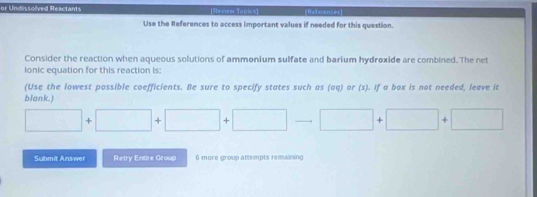 or Undissolved Reactants (Review Tapics] (References] 
Use the References to access important values if needed for this question. 
Consider the reaction when aqueous solutions of ammonium sulfate and barium hydroxide are combined. The net 
ionic equation for this reaction is: 
(Use the lowest possible coefficients. Be sure to specify states such as (aq) or (s). If a box is not needed, leave it 
blank.)
□ +□ +□ +□ to □ +□ +□
Submit Answer Retry Entire Group 6 more group attempts remaining