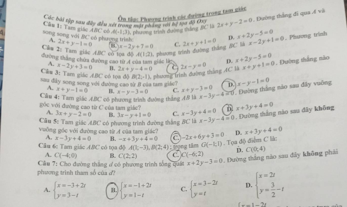 Ôn tập: Phương trình các đường trong tam giác
Các bài tập sau đây đều xét trong mặt phẳng với h? t ọa độ Oxy 2x+y-2=0 , Đường thắng đí qua A và
Câu 1: Tam giác ABC có A(-1;3) , phương trình đường thắng BC là
song song với BC có phượng trình: C. 2x+y+1=0
D. x+2y-5=0. Phương trình
A. 2x+y-1=0 B. x-2y+7=0
Câu 2: Tam giác ABC có tọa độ A(1;2) , phương trình đường thắng BC là
x-2y+1=0
đường thẳng chứa đường cao từ A của tam giác là D. x+2y-5=0
A. x-2y+3=0 B. 2x+y-4=0 C 2x-y=0
Câu 3: Tam giác ABC có tọa độ B(2;-1) , phương trình đường thắng AC là x+y+1=0. Đường thắng nào
sau đây song song với đường cao từ B của tam giác? x+y-3=0 D. x-y-1=0
A. x+y-1=0 B. x-y-3=0 C.
Câu 4: Tam giác ABC có phương trình đường thắng AB là x-3y-4=0. Đường thắng nào sau đây vuông
góc với đường cao từ C của tam giác?
A. 3x+y-2=0 B. 3x-y+1=0 C. x-3y+4=0 D. x+3y+4=0
Câu 5: Tam giác ABC có phương trình đường thằng BC là x-3y-4=0. Đường thắng nào sau đây không
vuông góc với đường cao từ A của tam giác? -2x+6y+3=0 D. x+3y+4=0
A. x-3y+4=0 B. -x+3y+4=0 C
Câu 6: Tam giác ABC có tọa độ A(1;-3),B(2;4); trọng tâm G(-1;1). Tọa độ điểm C là:
D. C(0;4)
A. C(-4;0) B. C(2;2) C. C(-6;2)
Câu 7: Cho đường thẳng d có phương trình tổng quát x+2y-3=0. Đường thắng nào sau đây không phải
phương trình tham số của d?
A. beginarrayl x=-3+2t y=3-tendarray. B. beginarrayl x=-1+2t y=1-tendarray. beginarrayl x=3-2t y=tendarray. D. beginarrayl x=2t y= 3/2 -tendarray.
C.
(x-1-2t