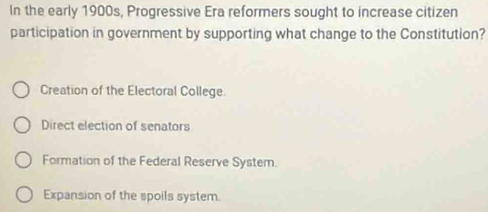 In the early 1900s, Progressive Era reformers sought to increase citizen
participation in government by supporting what change to the Constitution?
Creation of the Electoral College
Direct election of senators
Formation of the Federal Reserve System.
Expansion of the spoils system.