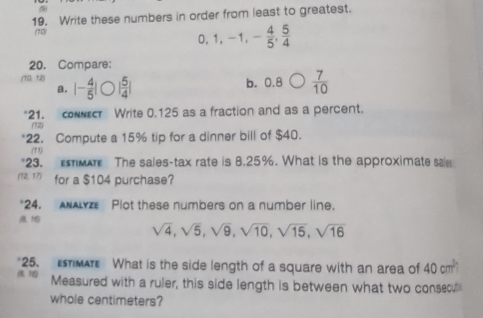 Write these numbers in order from least to greatest.
(70)
0. 1, -1, - 4/5 ,  5/4 
20. Compare:
(10, 12) |- 4/5 | | 5/4 |
a. b. 0.8  7/10 
*21. conecr Write 0.125 as a fraction and as a percent.
(12
*22. Compute a 15% tip for a dinner bill of $40.
(T 1)
23. a The sales-tax rate is 8.25%. What is the approximate sai
(12, 17) for a $104 purchase?
*24. ANALYZ Plot these numbers on a number line.

sqrt(4), sqrt(5), sqrt(9), sqrt(10), sqrt(15), sqrt(16)
"25. MA What is the side length of a square with an area of 40cm^2
1 Measured with a ruler, this side length is between what two consecu
whole centimeters?