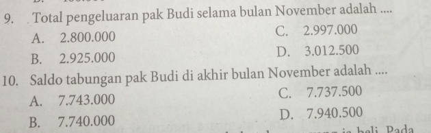 Total pengeluaran pak Budi selama bulan November adalah ....
A. 2.800.000 C. 2.997.000
B. 2.925.000 D. 3.012.500
10. Saldo tabungan pak Budi di akhir bulan November adalah ....
A. 7.743.000 C. 7.737.500
B. 7.740.000 D. 7.940.500