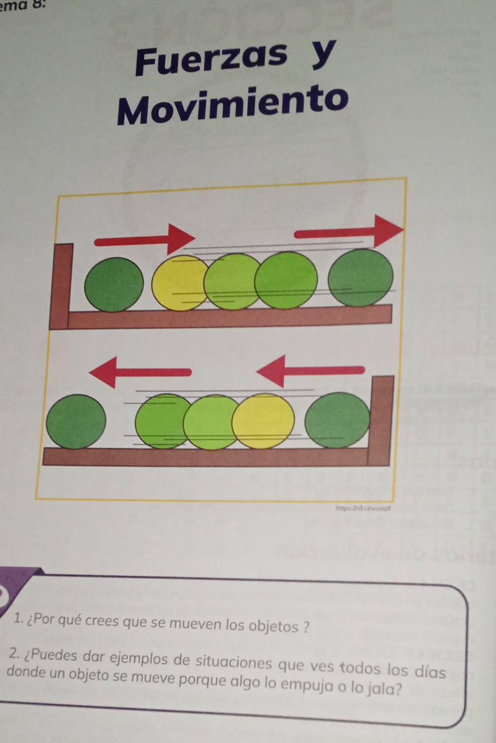 ma 8: 
Fuerzas y 
Movimiento 
hpsä cwsog| 
1. ¿Por qué crees que se mueven los objetos ? 
2. ¿Puedes dar ejemplos de situaciones que ves todos los días 
donde un objeto se mueve porque algo lo empuja o lo jala?
