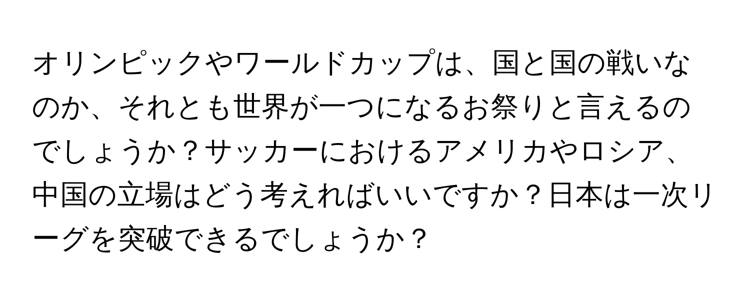 オリンピックやワールドカップは、国と国の戦いなのか、それとも世界が一つになるお祭りと言えるのでしょうか？サッカーにおけるアメリカやロシア、中国の立場はどう考えればいいですか？日本は一次リーグを突破できるでしょうか？