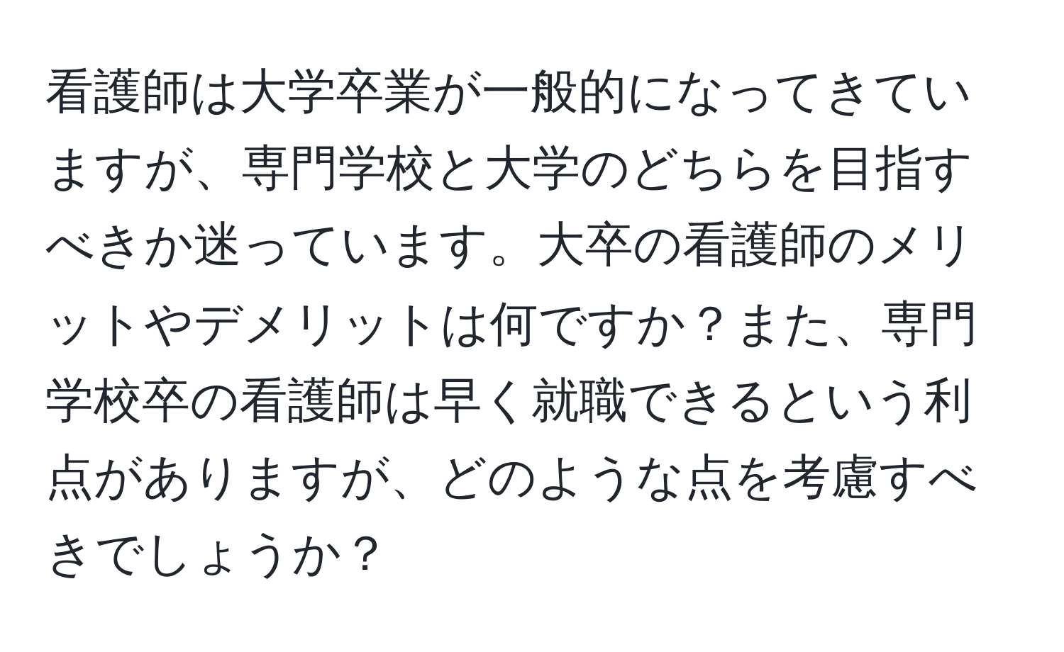 看護師は大学卒業が一般的になってきていますが、専門学校と大学のどちらを目指すべきか迷っています。大卒の看護師のメリットやデメリットは何ですか？また、専門学校卒の看護師は早く就職できるという利点がありますが、どのような点を考慮すべきでしょうか？