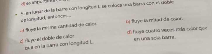 es importan te 
Si en lugar de la barra con longitud L se coloca una barra con el doble
de longitud, entonces...
a) fluye la misma cantidad de calor. b) fluye la mitad de calor.
c) fluye el doble de calor d) fluye cuatro veces más calor que
que en la barra con longitud L. en una sola barra.